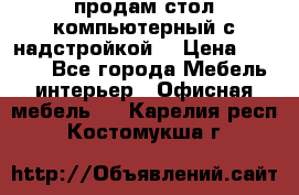 продам стол компьютерный с надстройкой. › Цена ­ 2 000 - Все города Мебель, интерьер » Офисная мебель   . Карелия респ.,Костомукша г.